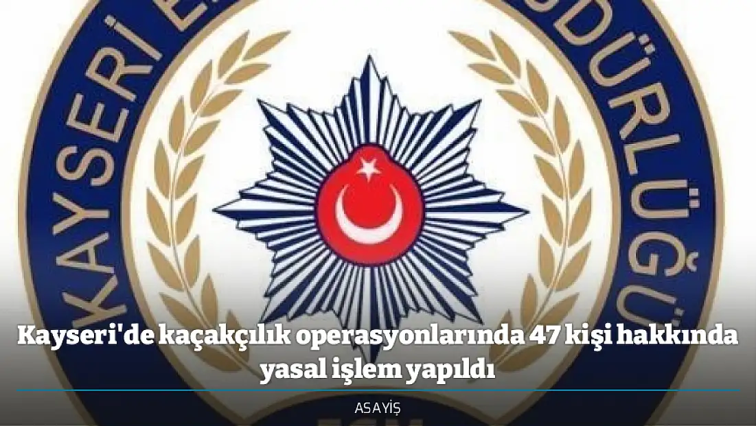 Kayseri'de kaçakçılık operasyonlarında 47 kişi hakkında yasal işlem yapıldı