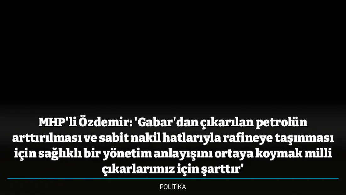 MHP'li Özdemir: 'Gabar'dan çıkarılan petrolün arttırılması ve sabit nakil hatlarıyla rafineye taşınması için sağlıklı bir yönetim anlayışını ortaya koymak milli çıkarlarımız için şarttır'