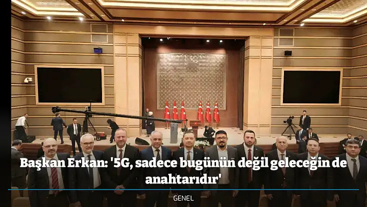 Başkan Erkan: '5G, sadece bugünün değil geleceğin de anahtarıdır'