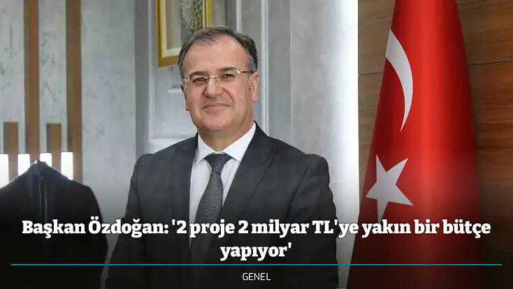Başkan Özdoğan: '2 proje 2 milyar TL'ye yakın bir bütçe yapıyor'